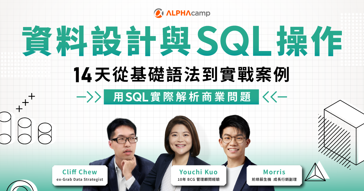 ALPHA Camp SQL 課程：14 天從基礎語法到實戰案例 Youchi Kuo ex-BCG,前 ALPHA Camp 營運長 Morris 前綠藤生機 成長行銷副理 Cliff ex-Grab, Data Strategist SQL 資料分析 企業案例 用SQL 實際解析商業問題 SQL 是和資料溝通的首選工具，在商業情境與資料日益複雜的現今，蹲好馬步打穩 SQL 基礎，是解決實務問題的第一步。上手 SQL 後，就能進一步整合思維、工具、與應用，並實現真正的數據價值。 資料設計與 SQL 操作