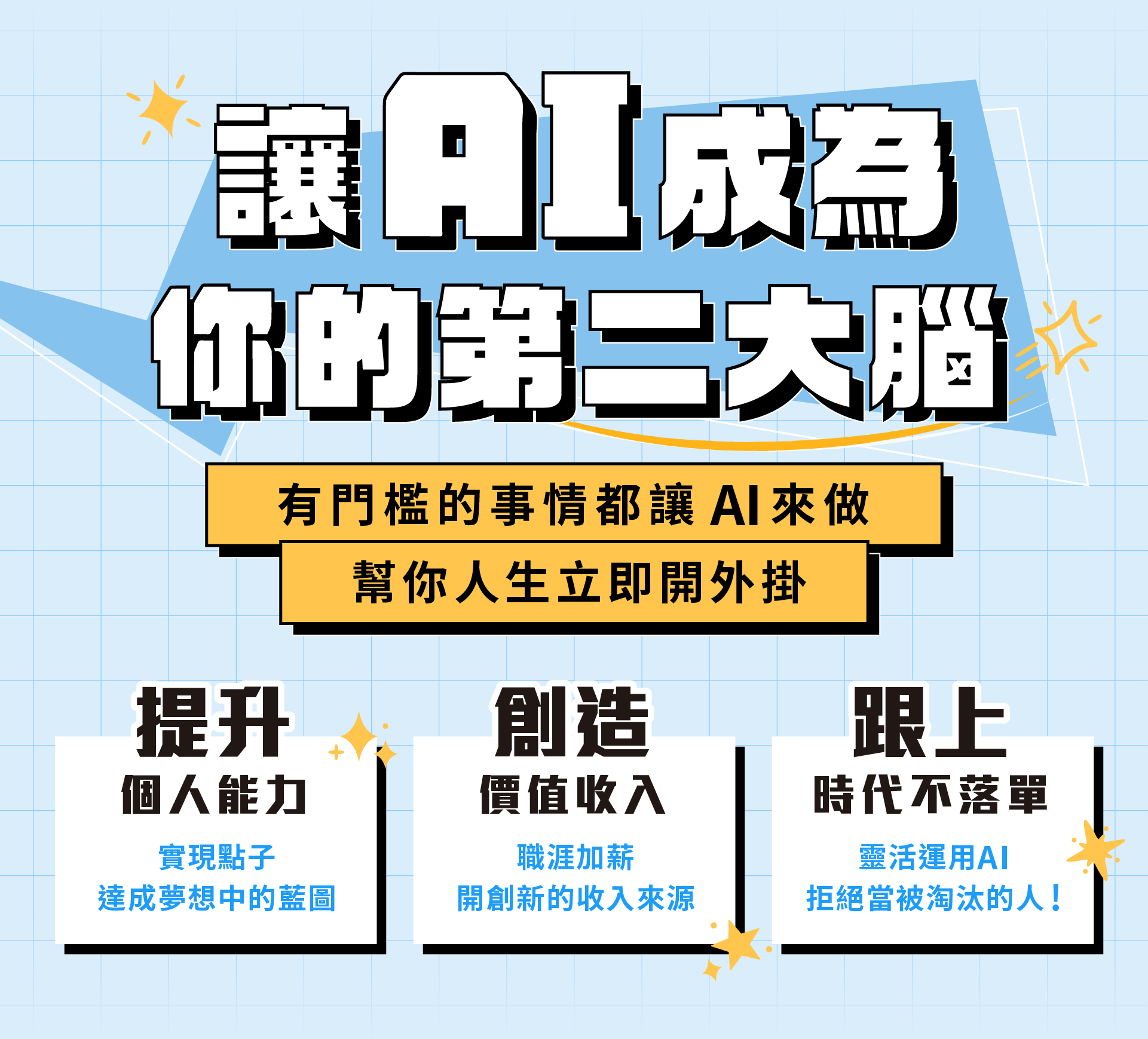 ALPHA Camp AC 開啟外掛人生的 AI 實戰課 9 個動作一做就會 想要人生開外掛嗎？跟著 3 小時 9 個簡單的動作，零門檻人人都能變 AI 高手玩家，創造以前覺得不可能的成就，免寫程式碼，讓 AI 一鍵生成網站，開啟個人品牌經營，增加額外收入! AI 應用, 新手入門, 網站開發 主要溝通標題：讓 AI 成為你的第二大腦 訊息內容：有門檻的事情都讓 AI 來做，幫你人生立刻開外掛 1/ 增加一技之長 創造過去無法想像的成就 2/ 打開第二份收入 製作網站 開啟個人品牌經營 3/ 跟上時代不落單 拒絕當被 AI 淘汰的人! 主要溝通標題：零負擔啟動 AI 外掛攻略！ 訊息內容：擔心自己的學經歷怎麼可能做得到？ 手把手帶你跨過「不可能」的檻 1/ AI 一鍵生成 讓你免寫程式碼 不需要懂程式語言，只要學怎麼對 AI 下指令 2/ 3 小時 9 動作 即學即用 跟著簡單的指引，立即完成個人品牌網站前後台 3/ 小白也能輕鬆變成科技人 用淺顯易懂的說明帶你踏入 AI 應用世界 4/ 彈性進修新技能 線上教材結合預錄影片，自主安排學習時間 提升個人能力 創造價值收入 職涯加薪 開創新的收入來源 實現點子 達成夢想中的藍圖