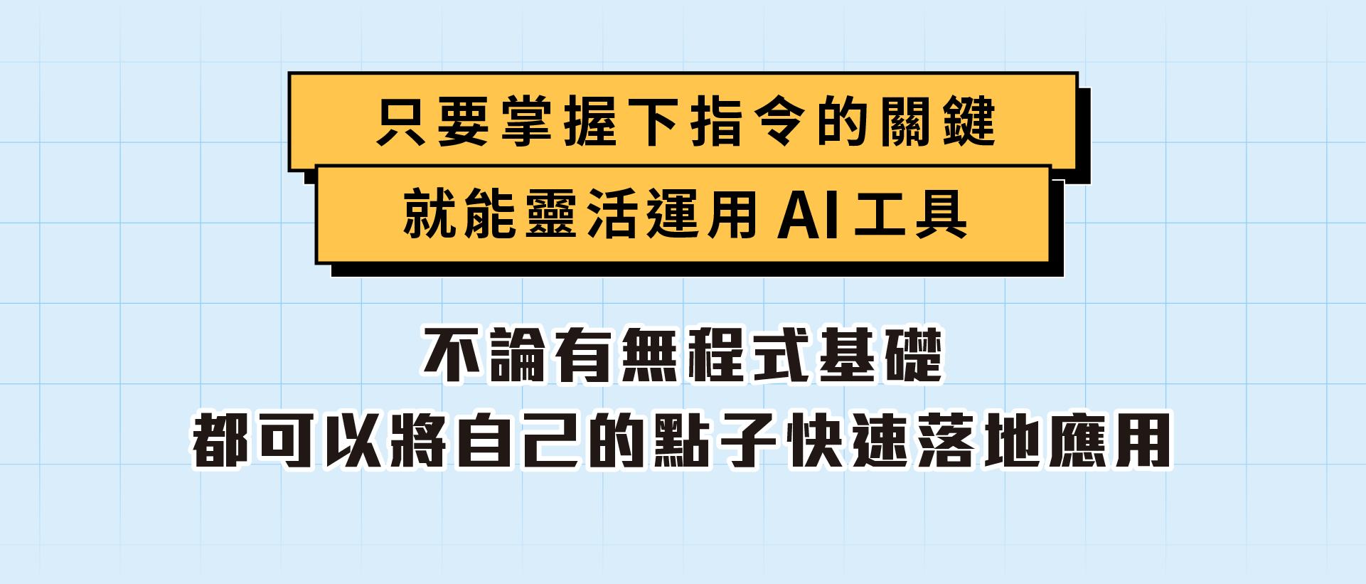 ALPHA Camp AC 開啟外掛人生的 AI 實戰課 9 個動作一做就會 想要人生開外掛嗎？跟著 3 小時 9 個簡單的動作，零門檻人人都能變 AI 高手玩家，創造以前覺得不可能的成就，免寫程式碼，讓 AI 一鍵生成網站，開啟個人品牌經營，增加額外收入! AI 應用, 新手入門, 網站開發 主要溝通標題：讓 AI 成為你的第二大腦 訊息內容：有門檻的事情都讓 AI 來做，幫你人生立刻開外掛 1/ 增加一技之長 創造過去無法想像的成就 2/ 打開第二份收入 製作網站 開啟個人品牌經營 3/ 跟上時代不落單 拒絕當被 AI 淘汰的人! 主要溝通標題：零負擔啟動 AI 外掛攻略！ 訊息內容：擔心自己的學經歷怎麼可能做得到？ 手把手帶你跨過「不可能」的檻 1/ AI 一鍵生成 讓你免寫程式碼 不需要懂程式語言，只要學怎麼對 AI 下指令 2/ 3 小時 9 動作 即學即用 跟著簡單的指引，立即完成個人品牌網站前後台 3/ 小白也能輕鬆變成科技人 用淺顯易懂的說明帶你踏入 AI 應用世界 4/ 彈性進修新技能 線上教材結合預錄影片，自主安排學習時間 只要掌握下指令的關鍵 就能靈活運用 AI 工具 不論有無程式基礎 都可以將自己的點子快速落地應用